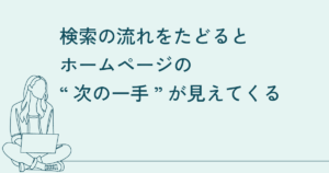 検索の流れをたどると、ホームページの“次の一手”が見えてくる 5 “前”と“後”の検索に合わせて、発信を整える
